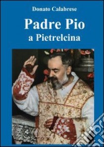 Padre Pio a Pietralcina libro di Calabrese Donato