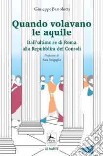 Quando volavano le aquile. Dall'ultimo re di Roma alla Repubblica dei Consoli libro di Bartolotta Giuseppe