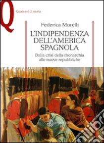 L'indipendenza dell'America spagnola. Dalla crisi della monarchia alle nuove repubbliche libro di Morelli Federica