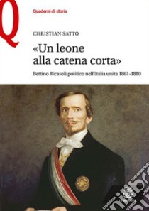 «Un leone alla catena corta». Bettino Ricasoli politico nell'Italia unita (1861-1880) libro di Satto Christian