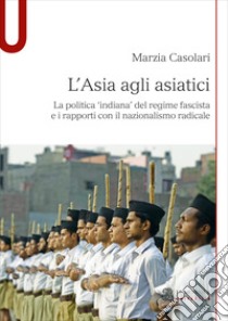 L'Asia agli asiatici. La politica 'indiana' del regime fascista e i rapporti con il nazionalismo radicale libro di Casolari Marzia