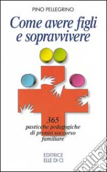 Come avere figli e sopravvivere. 365 pasticche pedagogiche di pronto soccorso familiare libro di Pellegrino Pino