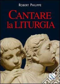 Cantare la liturgia libro di Robert Philippe; Ruaro P. (cur.)