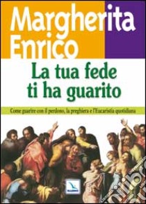 La tua fede ti ha guarito. Come guarire con il perdono, la preghiera e l'eucaristia quotidiana libro di Enrico Margherita