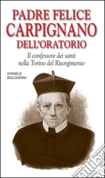 Padre Felice Carpignano dell'Oratorio. Il confessore dei santi nella Torino del Risorgimento libro di Bolognini Daniele