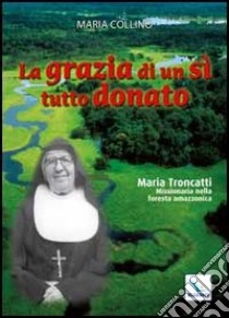 La grazia di un sì tutto donato. Maria Troncatti missionaria nella foresta amazzonica libro di Collino Maria