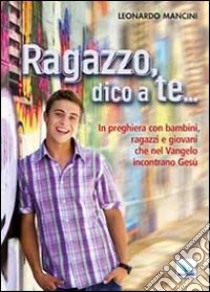 Ragazzo, dico a te... In preghiera con bambini, ragazzi e giovani che nel Vangelo incontrano Gesù libro di Mancini Leonardo