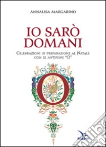 Io sarò domani. Celebrazioni in preparazione al Natale con le antifone «O» libro di Margarino Annalisa