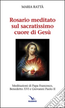 Rosario meditato sul Sacratissimo Cuore di Gesù. Meditazioni di papa Francesco, Benedetto XVI e Giovanni Paolo II libro di Rattà Maria