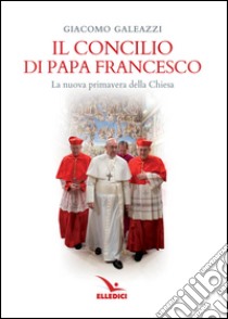 Il Concilio di papa Francesco. La nuova primavera della Chiesa libro di Galeazzi Giacomo