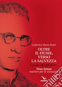 Oltre il fiume, verso la salvezza. Titus Zeman martire per le vocazioni libro di Zanet Lodovica Maria