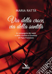 Via della croce, via della santità. In compagnia dei santi e della «Gaudete et exultate» di papa Francesco libro di Rattà Maria