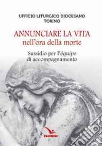 Annunciare la vita nell'ora della morte. Sussidio per l'«équipe» di accompagnamento libro di Ufficio liturgico diocesano di Torino (cur.)