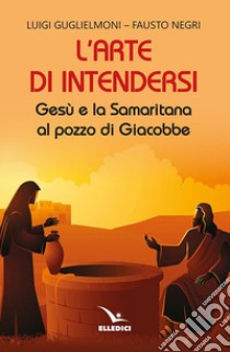 L'arte di intendersi. Gesù e la samaritana al pozzo di Giacobbe libro di Guglielmoni Luigi; Negri Fausto