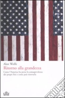 Ritorno alla grandezza. Come l'America ha perso la consapevolezza dei propri fini e come può ritrovarla libro di Wolfe Alan