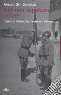 Noi non sappiamo odiare. L'esercito italiano tra fascismo e democrazia libro di Osti Guerrazzi Amedeo