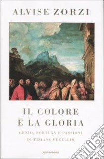 Il colore e la gloria. Genio, fortuna e passioni di Tiziano Vecellio libro di Zorzi Alvise