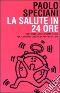 La salute in 24 ore. Come vivere una giornata ideale per il proprio corpo e la propria salute libro di Paolo Speciani