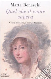 Quel che il cuore sapeva. Giulia Beccaria, i Verri, i Manzoni libro di Boneschi Marta