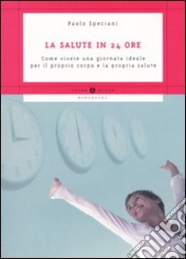 La salute in 24 ore. Come vivere una giornata ideale per il proprio corpo e la propria salute libro di Speciani Paolo