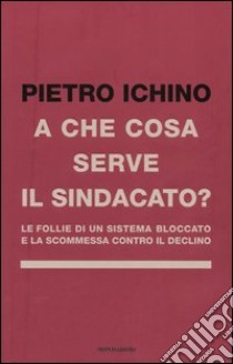 A che cosa serve il sindacato. Le follie di un sistema bloccato e la scommessa contro il declino libro di Ichino Pietro