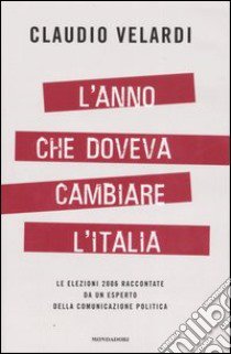 L'Anno che doveva cambiare l'Italia. Le elezioni 2006 raccontate da un esperto della comunicazione politica libro di Velardi Claudio