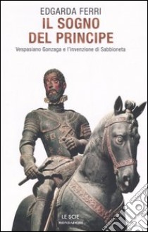 Il sogno del principe. Vespasiano Gonzaga e l'invenzione di Sabbioneta libro di Ferri Edgarda