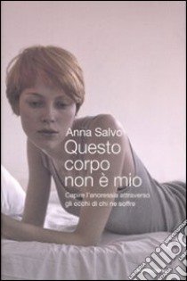 Questo corpo non è mio. Capire l'anoressia attraverso gli occhi di chi ne soffre libro di Salvo Anna