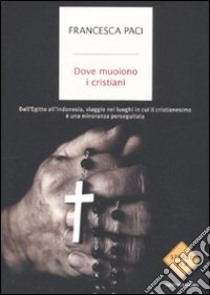 Dove muoiono i cristiani. Dall'Egitto all'Indonesia, viaggio nei luoghi in cui il cristianesimo è una minoranza perseguitata libro di Paci Francesca