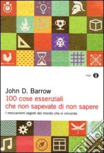 100 cose essenziali che non sapevate di non sapere. I meccanismi segreti nel mondo che ci circonda libro di Barrow John D.