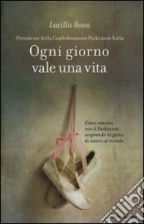 Ogni giorno vale una vita. Come convivo con il Parkinson scoprendo la gioia di essere al mondo libro di Bossi Lucilla