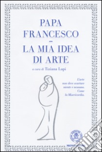 La mia idea di arte. Ediz. illustrata libro di Francesco (Jorge Mario Bergoglio); Lupi T. (cur.)