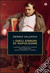 I dieci errori di Napoleone. Illusioni, sconfitte e cadute dell'uomo che voleva cambiare la storia libro di Valzania Sergio