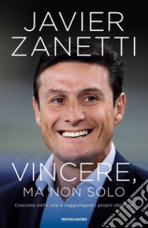 Vincere, ma non solo. Crescere nella vita e raggiungere i propri obiettivi libro di Zanetti Javier