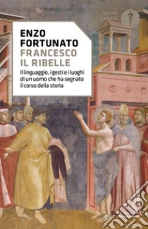 Francesco il ribelle. Il linguaggio, i gesti e i luoghi di un uomo che ha segnato il corso della storia libro di Fortunato Enzo