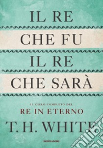 Il re che fu, il re che sarà. Il ciclo completo del Re in eterno libro di White T. H.