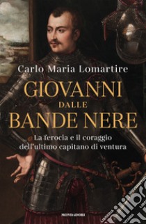 Giovanni dalle Bande Nere. La ferocia e il coraggio dell'ultimo capitano di ventura libro di Lomartire Carlo Maria