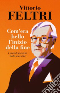 Come era bello l'inizio della fine. I grandi incontri della mia vita libro di Feltri Vittorio