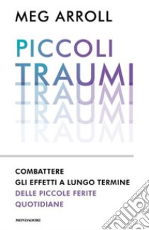 Piccoli traumi. Combattere gli effetti a lungo termine delle piccole ferite quotidiane libro di Arroll Meg