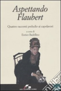 Aspettando Flaubert. Quattro racconti preludio ai capolavori libro di Badellino E. (cur.)