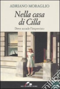 Nella casa di Cilla. Dove accade l'imprevisto libro di Moraglio Adriano