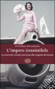 L'impero irresistibile. La società dei consumi americana alla conquista del mondo libro di De Grazia Victoria