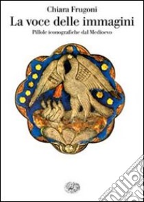 La voce delle immagini. Pillole iconografiche dal Medioevo libro di Frugoni Chiara