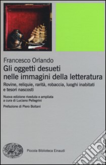 Gli oggetti desueti nelle immagini della letteratura. Rovine, reliquie, rarità, robaccia, luoghi inabitati e tesori nascosti libro di Orlando Francesco; Pellegrini L. (cur.)