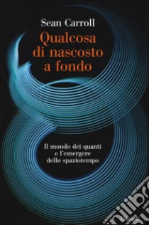 Qualcosa di nascosto a fondo. Il mondo dei quanti e l'emergere dello spaziotempo libro di Carroll Sean