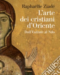 L'arte dei cristiani d'Oriente. Dall'Eufrate al Nilo libro di Ziadé Raphaëlle