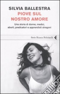 Piove sul nostro amore. Una storia di donne, medici, aborti, predicatori e apprendisti stregoni libro di Ballestra Silvia