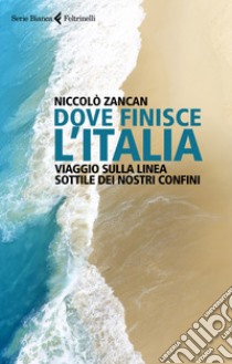 Dove finisce l'Italia. Viaggio sulla linea sottile dei nostri confini libro di Zancan Niccolò