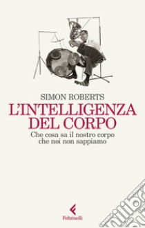 L'intelligenza del corpo. Che cosa sa il nostro corpo che noi non sappiamo libro di Roberts Simon