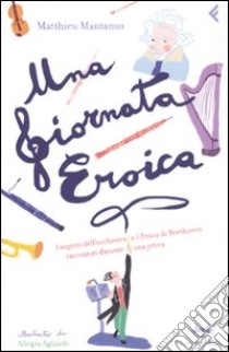 Una giornata eroica. I segreti dell'orchestra e l'«Eroica» di Beethoven raccontati durante una prova. Ediz. illustrata libro di Mantanus Matthieu